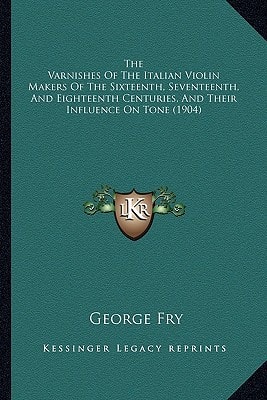 The Varnishes Of The Italian Violin Makers Of The Sixteenth, Seventeenth, And Eighteenth Centuries, And Their Influence On Tone (1904)