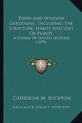 Town And Window Gardening, Including The Structure, Habits And Uses Of Plants: A Course Of Sixteen Lectures (1879)