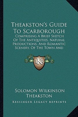 Theakston's Guide To Scarborough: Comprising A Brief Sketch Of The Antiquities, Natural Productions, And Romantic Scenery, Of The Town And Neighborhood (1854)