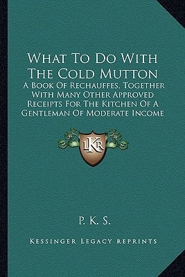 What To Do With The Cold Mutton: A Book Of Rechauffes, Together With Many Other Approved Receipts For The Kitchen Of A Gentleman Of Moderate Income (1865)