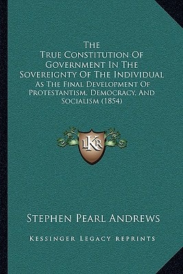 The True Constitution Of Government In The Sovereignty Of The Individual: As The Final Development Of Protestantism, Democracy, And Socialism (1854)