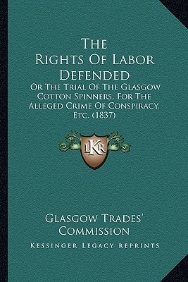 The Rights Of Labor Defended: Or The Trial Of The Glasgow Cotton Spinners, For The Alleged Crime Of Conspiracy, Etc. (1837)