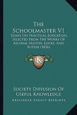 The Schoolmaster V1: Essays On Practical Education, Selected From The Works Of Ascham, Milton, Locke, And Butler (1836)