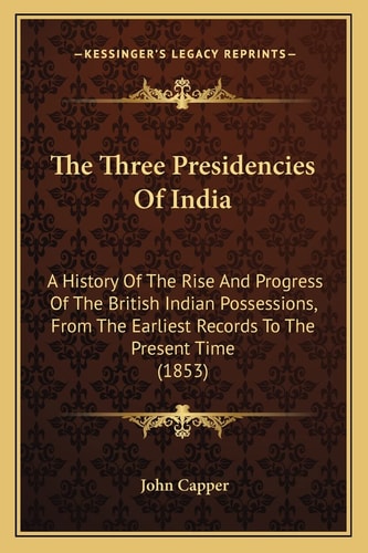 The Three Presidencies Of India: A History Of The Rise And Progress Of The British Indian Possessions, From The Earliest Records To The Present Time (1853)