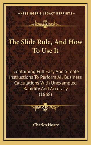 The Slide Rule, And How To Use It: Containing Full,Easy And Simple Instructions To Perform All Business Calculations With Unexampled Rapidity And Accuracy (1868)