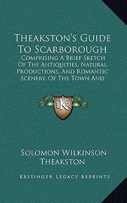 Theakston's Guide To Scarborough: Comprising A Brief Sketch Of The Antiquities, Natural Productions, And Romantic Scenery, Of The Town And Neighborhood (1854)