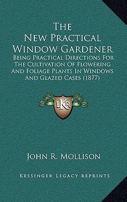 The New Practical Window Gardener: Being Practical Directions For The Cultivation Of Flowering And Foliage Plants In Windows And Glazed Cases (1877)