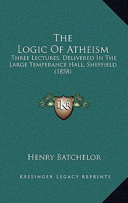 The Logic Of Atheism: Three Lectures, Delivered In The Large Temperance Hall, Sheffield (1858)