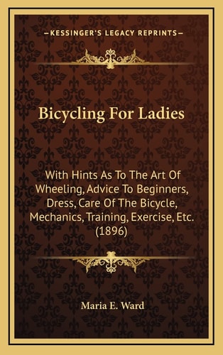 Bicycling For Ladies: With Hints As To The Art Of Wheeling, Advice To Beginners, Dress, Care Of The Bicycle, Mechanics, Training, Exercise, Etc. (1896)