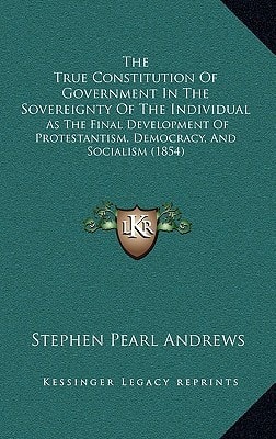 The True Constitution Of Government In The Sovereignty Of The Individual: As The Final Development Of Protestantism, Democracy, And Socialism (1854)