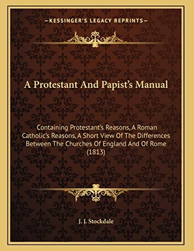 A Protestant And Papist's Manual: Containing Protestant's Reasons, A Roman Catholic's Reasons, A Short View Of The Differences Between The Churches Of England And Of Rome (1813)