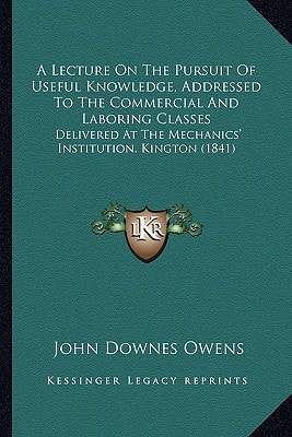 A Lecture On The Pursuit Of Useful Knowledge, Addressed To The Commercial And Laboring Classes: Delivered At The Mechanics' Institution, Kington (1841)