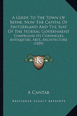 A Guide To The Town Of Berne, Now The Capital Of Switzerland And The Seat Of The Federal Government: Comprising Its Chronicles, Antiquities, Arts, Architecture (1859)