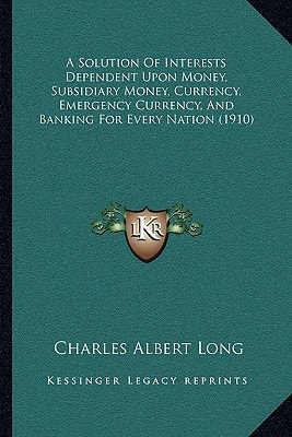 A Solution Of Interests Dependent Upon Money, Subsidiary Money, Currency, Emergency Currency, And Banking For Every Nation (1910)