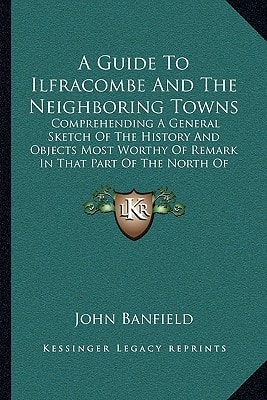 A Guide To Ilfracombe And The Neighboring Towns: Comprehending A General Sketch Of The History And Objects Most Worthy Of Remark In That Part Of The North Of Devon (1834)