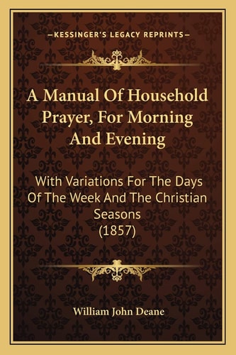 A Manual Of Household Prayer, For Morning And Evening: With Variations For The Days Of The Week And The Christian Seasons (1857)
