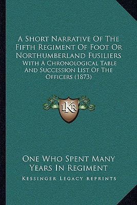 A Short Narrative Of The Fifth Regiment Of Foot Or Northumberland Fusiliers: With A Chronological Table And Succession List Of The Officers (1873)
