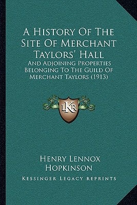 A History Of The Site Of Merchant Taylors' Hall: And Adjoining Properties Belonging To The Guild Of Merchant Taylors (1913)