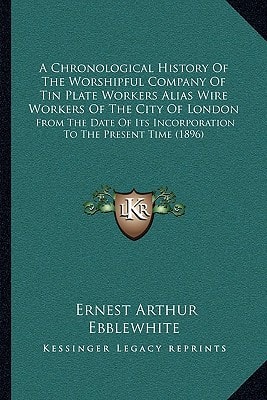 A Chronological History Of The Worshipful Company Of Tin Plate Workers Alias Wire Workers Of The City Of London: From The Date Of Its Incorporation To The Present Time (1896)