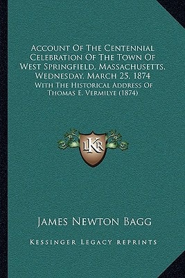 Account Of The Centennial Celebration Of The Town Of West Springfield, Massachusetts, Wednesday, March 25, 1874: With The Historical Address Of Thomas E. Vermilye (1874)