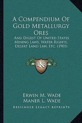 A Compendium Of Gold Metallurgy Ores: And Digest Of United States Mining Laws, Water Rights, Desert Land Law, Etc. (1901)