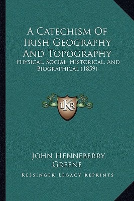 A Catechism Of Irish Geography And Topography: Physical, Social, Historical, And Biographical (1859)