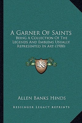 A Garner Of Saints: Being A Collection Of The Legends And Emblems Usually Represented In Art (1900)