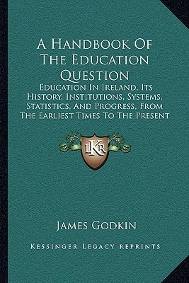 A Handbook Of The Education Question: Education In Ireland, Its History, Institutions, Systems, Statistics, And Progress, From The Earliest Times To The Present (1862)