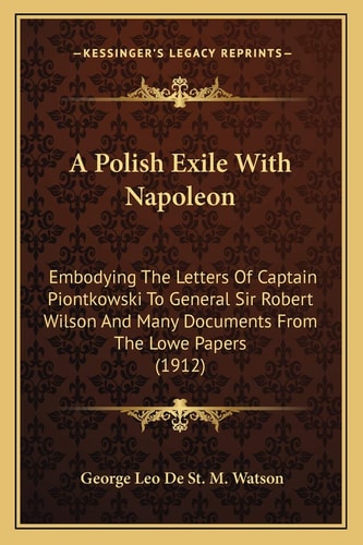 A Polish Exile With Napoleon: Embodying The Letters Of Captain Piontkowski To General Sir Robert Wilson And Many Documents From The Lowe Papers (1912)