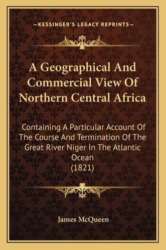 A Geographical And Commercial View Of Northern Central Africa: Containing A Particular Account Of The Course And Termination Of The Great River Niger In The Atlantic Ocean (1821)