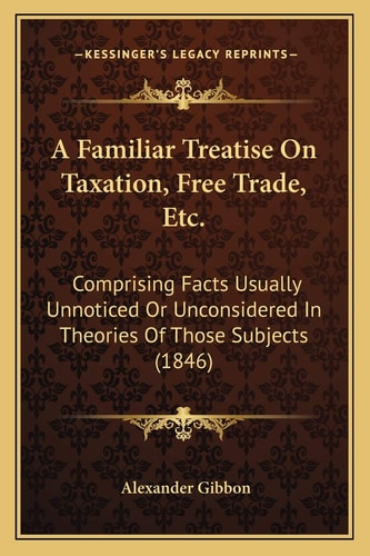 A Familiar Treatise On Taxation, Free Trade, Etc.: Comprising Facts Usually Unnoticed Or Unconsidered In Theories Of Those Subjects (1846)