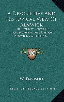 A Descriptive And Historical View Of Alnwick: The County Town Of Northumberland, And Of Alnwick Castle (1822)