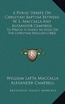 A Public Debate On Christian Baptism Between W. L. Maccalla And Alexander Campbell: To Which Is Added An Essay On The Christian Religion (1842)