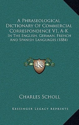 A Phraseological Dictionary Of Commercial Correspondence V1, A-K: In The English, German, French And Spanish Languages (1884)