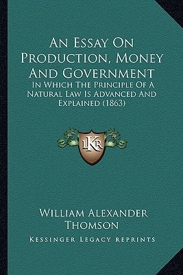 An Essay On Production, Money And Government: In Which The Principle Of A Natural Law Is Advanced And Explained (1863)