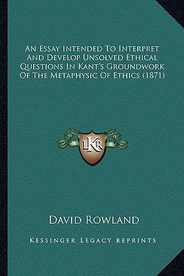 An Essay Intended To Interpret And Develop Unsolved Ethical Questions In Kant's Groundwork Of The Metaphysic Of Ethics (1871)