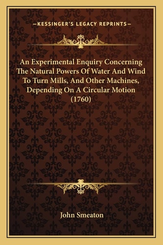 An Experimental Enquiry Concerning The Natural Powers Of Water And Wind To Turn Mills, And Other Machines, Depending On A Circular Motion (1760)