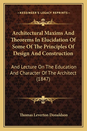 Architectural Maxims And Theorems In Elucidation Of Some Of The Principles Of Design And Construction: And Lecture On The Education And Character Of The Architect (1847)