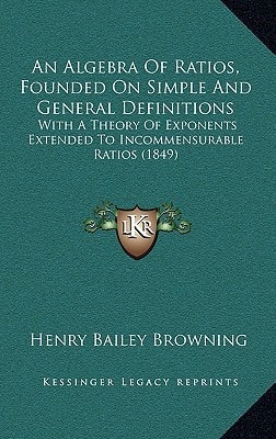 An Algebra Of Ratios, Founded On Simple And General Definitions: With A Theory Of Exponents Extended To Incommensurable Ratios (1849)