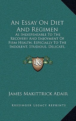 An Essay On Diet And Regimen: As Indispensable To The Recovery And Enjoyment Of Firm Health, Especially To The Indolent, Studious, Delicate, And Invalid (1812)