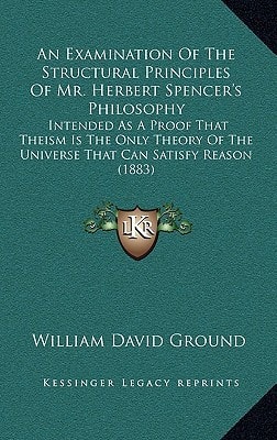 An Examination Of The Structural Principles Of Mr. Herbert Spencer's Philosophy: Intended As A Proof That Theism Is The Only Theory Of The Universe That Can Satisfy Reason (1883)