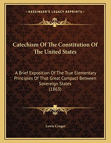 Catechism Of The Constitution Of The United States: A Brief Exposition Of The True Elementary Principles Of That Great Compact Between Sovereign States (1863)