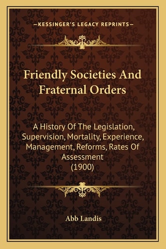 Friendly Societies And Fraternal Orders: A History Of The Legislation, Supervision, Mortality, Experience, Management, Reforms, Rates Of Assessment (1900)