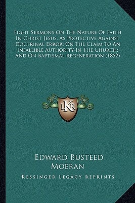 Eight Sermons On The Nature Of Faith In Christ Jesus, As Protective Against Doctrinal Error; On The Claim To An Infallible Authority In The Church; And On Baptismal Regeneration (1852)