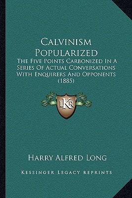 Calvinism Popularized: The Five Points Carbonized In A Series Of Actual Conversations With Enquirers And Opponents (1885)