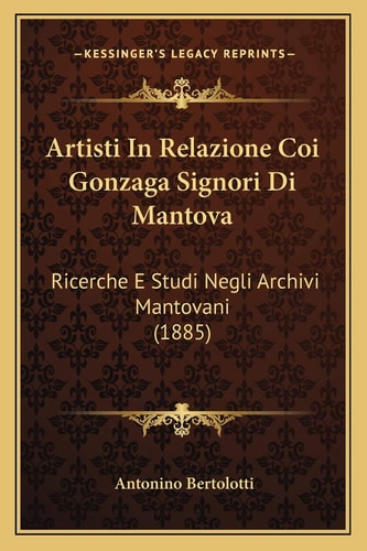 Artisti In Relazione Coi Gonzaga Signori Di Mantova: Ricerche E Studi Negli Archivi Mantovani (1885)