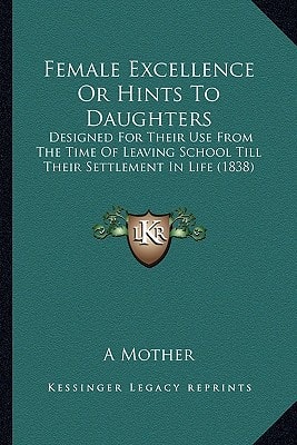 Female Excellence Or Hints To Daughters: Designed For Their Use From The Time Of Leaving School Till Their Settlement In Life (1838)
