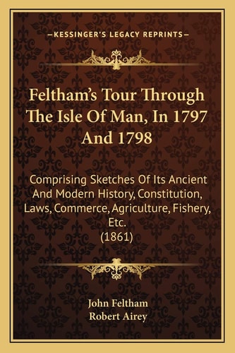 Feltham's Tour Through The Isle Of Man, In 1797 And 1798: Comprising Sketches Of Its Ancient And Modern History, Constitution, Laws, Commerce, Agriculture, Fishery, Etc. (1861)