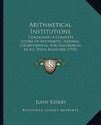 Arithmetical Institutions: Containing A Complete System Of Arithmetic, Natural, Logarithmical, And Algebraical In All Their Branches (1735)