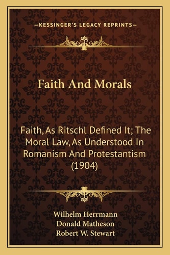 Faith And Morals: Faith, As Ritschl Defined It; The Moral Law, As Understood In Romanism And Protestantism (1904)